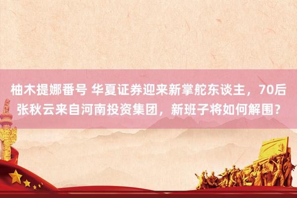 柚木提娜番号 华夏证券迎来新掌舵东谈主，70后张秋云来自河南投资集团，新班子将如何解围？