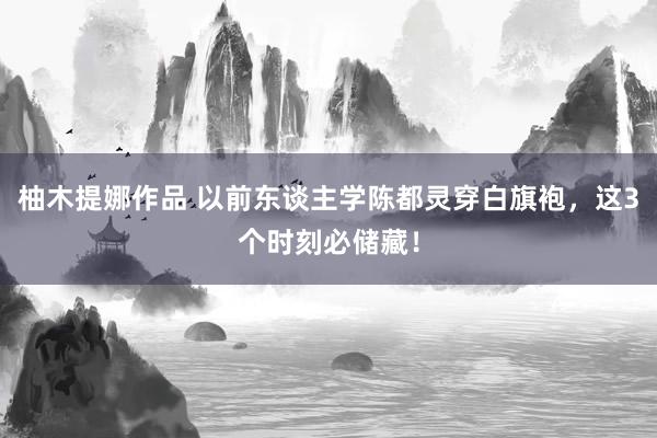 柚木提娜作品 以前东谈主学陈都灵穿白旗袍，这3个时刻必储藏！