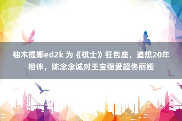 柚木提娜ed2k 为《棋士》狂包座，追想20年相伴，陈念念诚对王宝强爱超佟丽娅