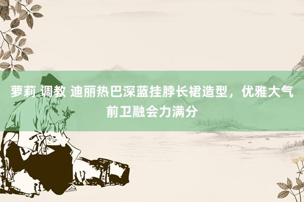 萝莉 调教 迪丽热巴深蓝挂脖长裙造型，优雅大气前卫融会力满分