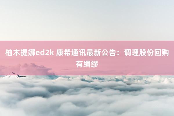 柚木提娜ed2k 康希通讯最新公告：调理股份回购有绸缪