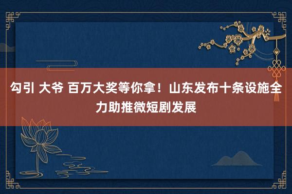 勾引 大爷 百万大奖等你拿！山东发布十条设施全力助推微短剧发展