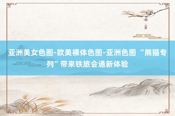 亚洲美女色图-欧美裸体色图-亚洲色图 “熊猫专列”带来铁旅会通新体验