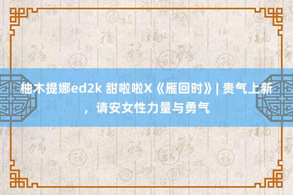 柚木提娜ed2k 甜啦啦X《雁回时》| 贵气上新，请安女性力量与勇气