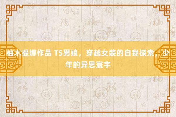 柚木提娜作品 TS男娘，穿越女装的自我探索，少年的异思寰宇