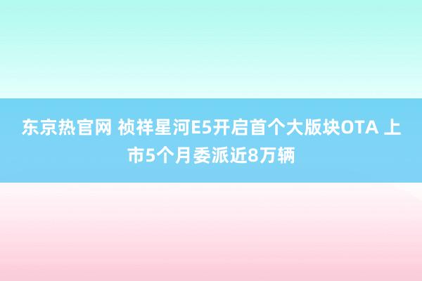东京热官网 祯祥星河E5开启首个大版块OTA 上市5个月委派近8万辆