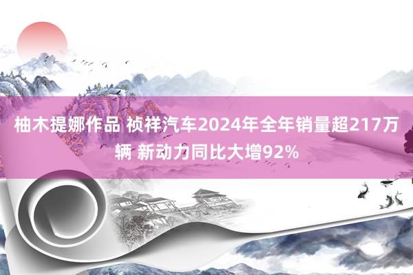 柚木提娜作品 祯祥汽车2024年全年销量超217万辆 新动力同比大增92%