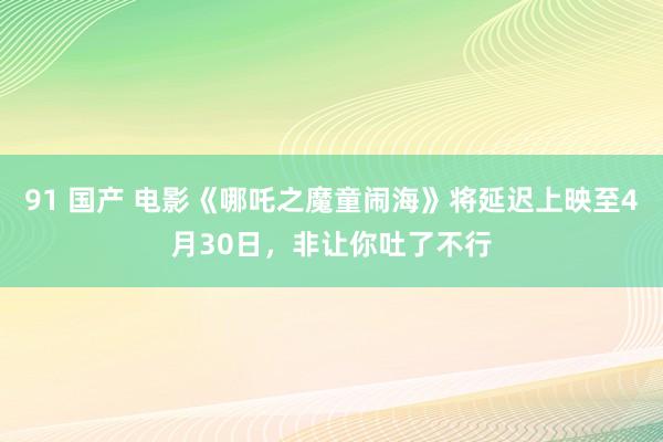 91 国产 电影《哪吒之魔童闹海》将延迟上映至4月30日，非让你吐了不行