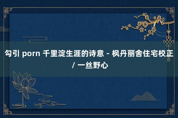 勾引 porn 千里淀生涯的诗意 - 枫丹丽舍住宅校正 / 一丝野心