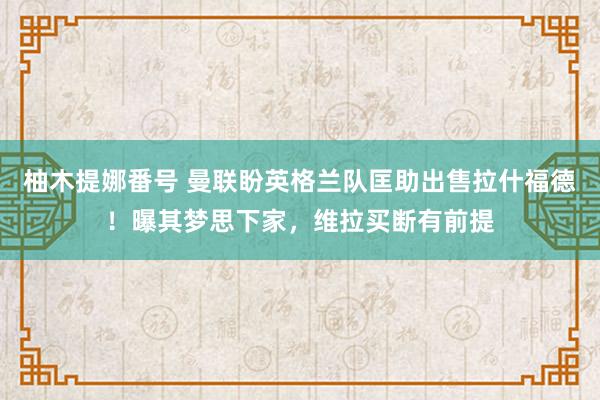 柚木提娜番号 曼联盼英格兰队匡助出售拉什福德！曝其梦思下家，维拉买断有前提
