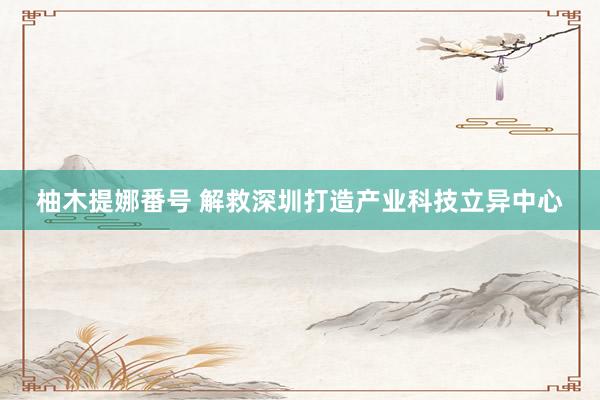 柚木提娜番号 解救深圳打造产业科技立异中心