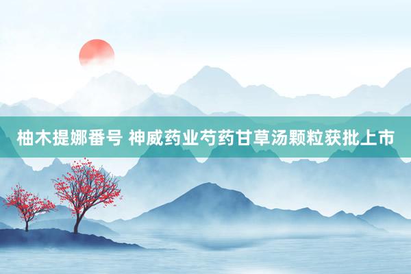柚木提娜番号 神威药业芍药甘草汤颗粒获批上市