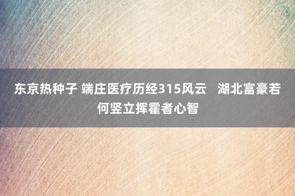 东京热种子 端庄医疗历经315风云   湖北富豪若何竖立挥霍者心智