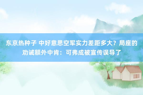 东京热种子 中好意思空军实力差距多大？局座的劝诫额外中肯：可弗成被宣传误导了