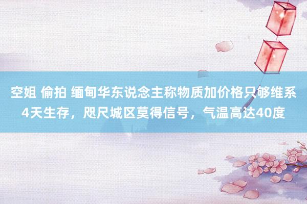 空姐 偷拍 缅甸华东说念主称物质加价格只够维系4天生存，咫尺城区莫得信号，气温高达40度