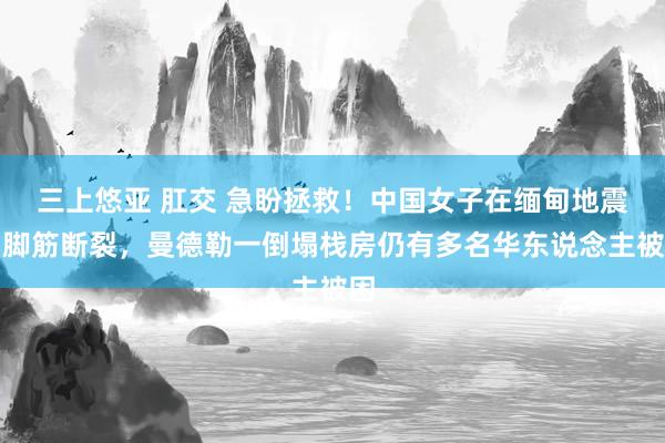 三上悠亚 肛交 急盼拯救！中国女子在缅甸地震中脚筋断裂，曼德勒一倒塌栈房仍有多名华东说念主被困