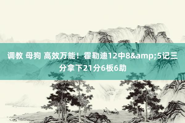 调教 母狗 高效万能！霍勒迪12中8&5记三分拿下21分6板6助