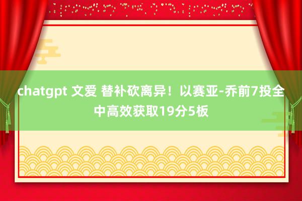 chatgpt 文爱 替补砍离异！以赛亚-乔前7投全中高效获取19分5板