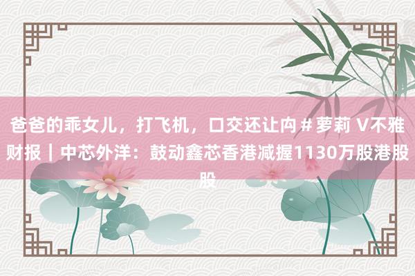 爸爸的乖女儿，打飞机，口交还让禸＃萝莉 V不雅财报｜中芯外洋：鼓动鑫芯香港减握1130万股港股