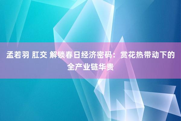 孟若羽 肛交 解锁春日经济密码：赏花热带动下的全产业链华贵