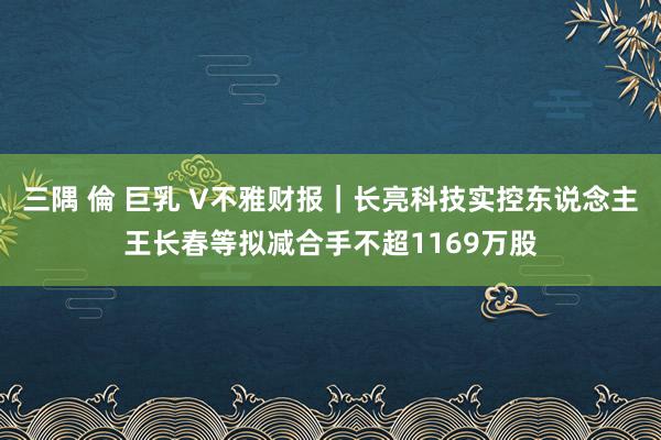 三隅 倫 巨乳 V不雅财报｜长亮科技实控东说念主王长春等拟减合手不超1169万股