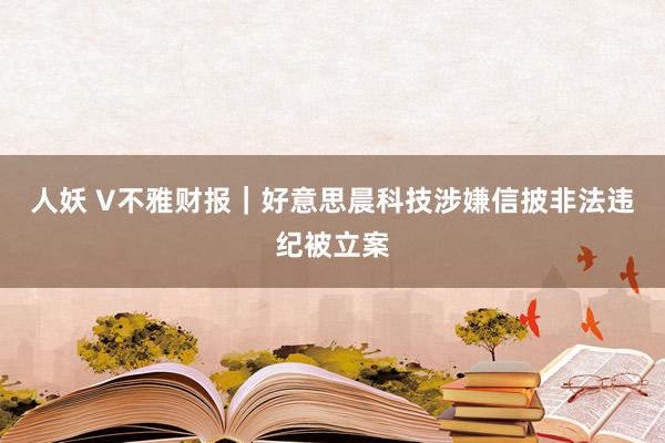 人妖 V不雅财报｜好意思晨科技涉嫌信披非法违纪被立案