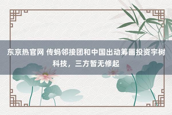东京热官网 传蚂邻接团和中国出动筹画投资宇树科技，三方暂无修起
