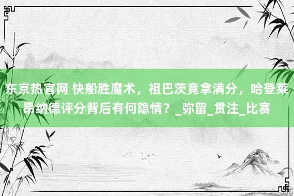 东京热官网 快船胜魔术，祖巴茨竟拿满分，哈登莱昂纳德评分背后有何隐情？_弥留_贯注_比赛