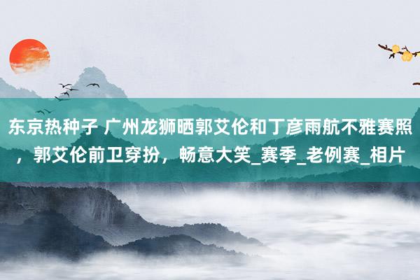 东京热种子 广州龙狮晒郭艾伦和丁彦雨航不雅赛照，郭艾伦前卫穿扮，畅意大笑_赛季_老例赛_相片