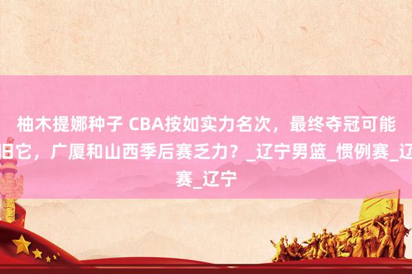柚木提娜种子 CBA按如实力名次，最终夺冠可能照旧它，广厦和山西季后赛乏力？_辽宁男篮_惯例赛_辽宁