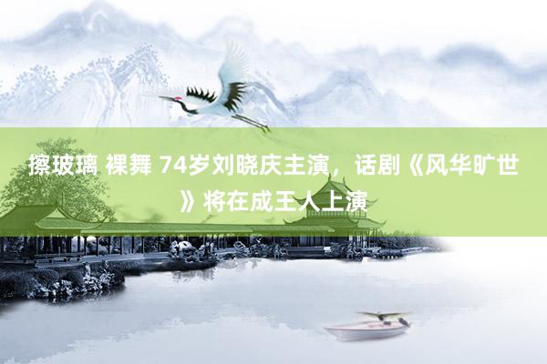 擦玻璃 裸舞 74岁刘晓庆主演，话剧《风华旷世》将在成王人上演