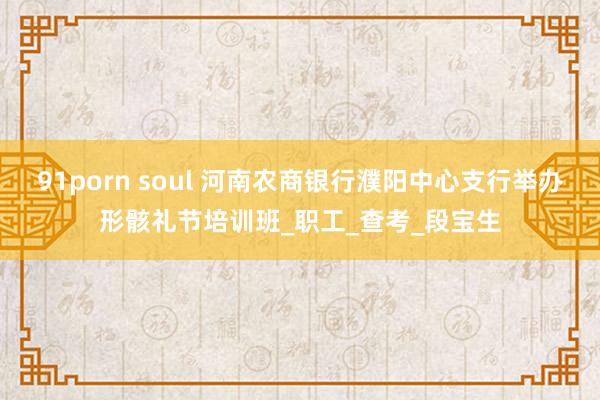 91porn soul 河南农商银行濮阳中心支行举办形骸礼节培训班_职工_查考_段宝生