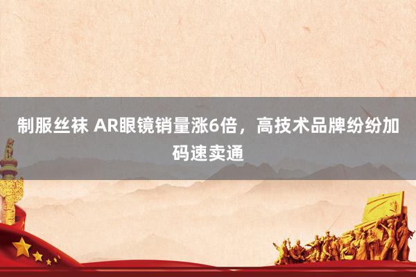 制服丝袜 AR眼镜销量涨6倍，高技术品牌纷纷加码速卖通