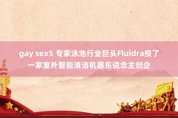 gay sex5 专家泳池行业巨头Fluidra投了一家室外智能清洁机器东说念主创企