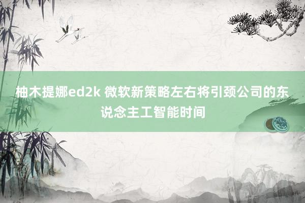 柚木提娜ed2k 微软新策略左右将引颈公司的东说念主工智能时间