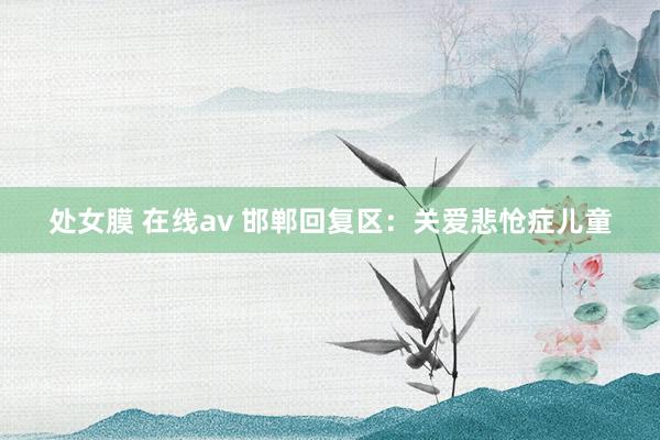 处女膜 在线av 邯郸回复区：关爱悲怆症儿童