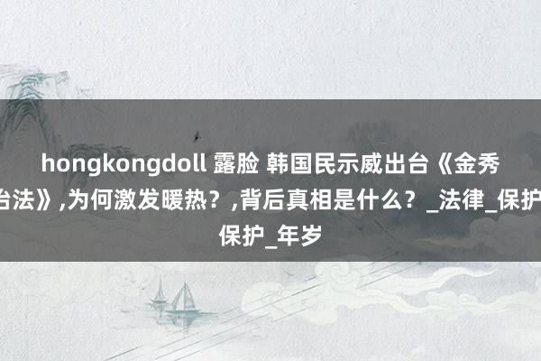 hongkongdoll 露脸 韩国民示威出台《金秀贤防治法》，为何激发暖热？，背后真相是什么？_法律_保护_年岁