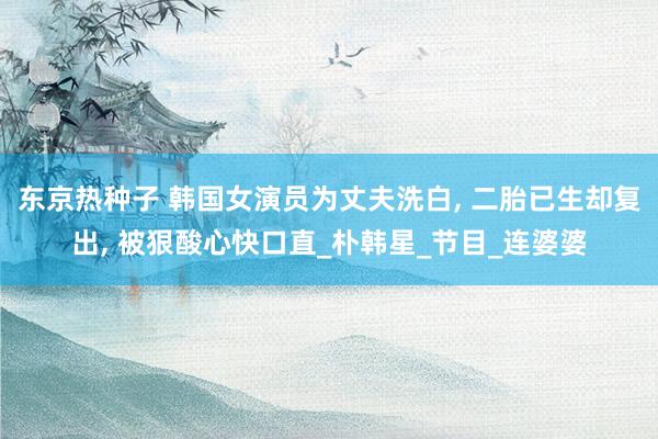 东京热种子 韩国女演员为丈夫洗白， 二胎已生却复出， 被狠酸心快口直_朴韩星_节目_连婆婆