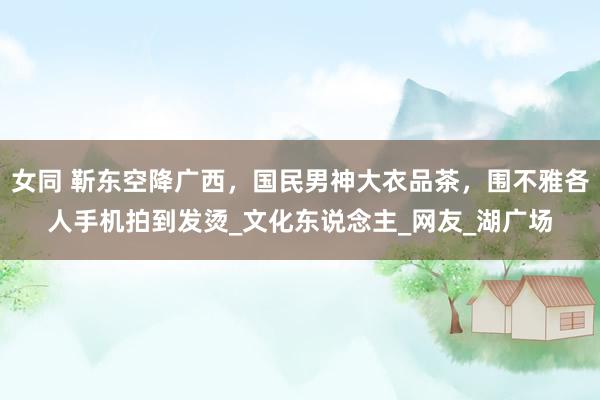 女同 靳东空降广西，国民男神大衣品茶，围不雅各人手机拍到发烫_文化东说念主_网友_湖广场