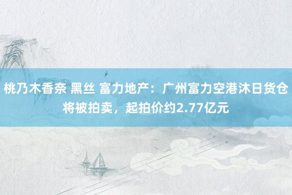桃乃木香奈 黑丝 富力地产：广州富力空港沐日货仓将被拍卖，起拍价约2.77亿元