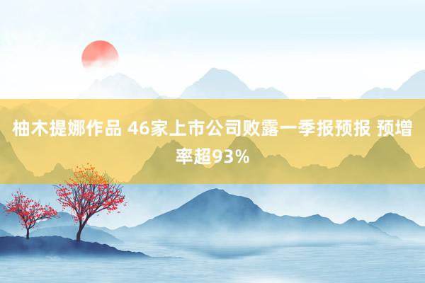 柚木提娜作品 46家上市公司败露一季报预报 预增率超93%