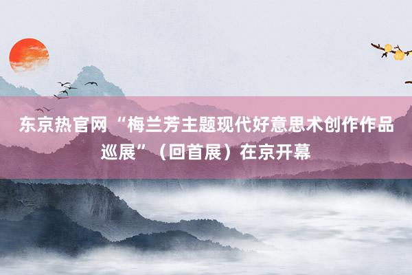东京热官网 “梅兰芳主题现代好意思术创作作品巡展”（回首展）在京开幕