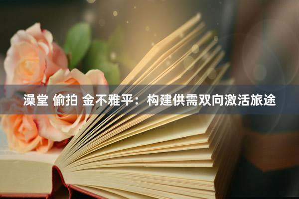 澡堂 偷拍 金不雅平：构建供需双向激活旅途