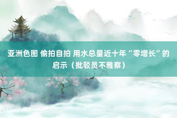 亚洲色图 偷拍自拍 用水总量近十年“零增长”的启示（批驳员不雅察）
