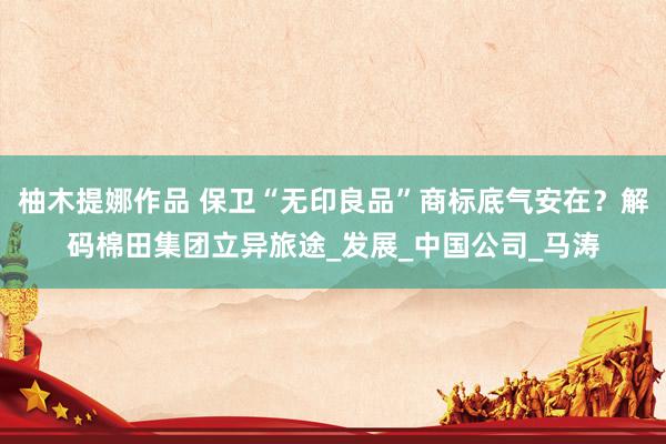 柚木提娜作品 保卫“无印良品”商标底气安在？解码棉田集团立异旅途_发展_中国公司_马涛