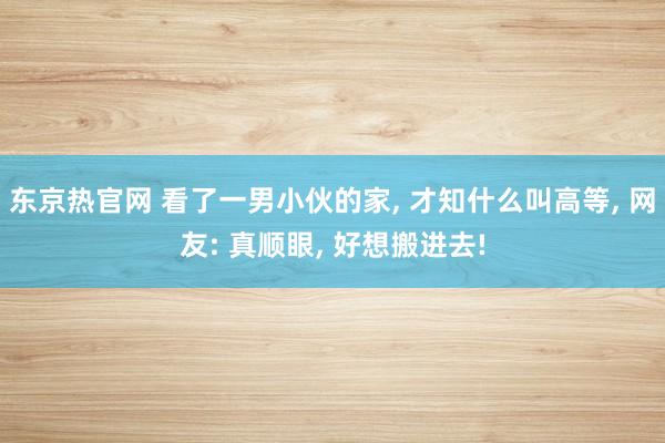 东京热官网 看了一男小伙的家， 才知什么叫高等， 网友: 真顺眼， 好想搬进去!