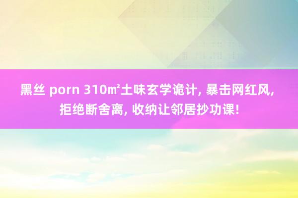 黑丝 porn 310㎡土味玄学诡计， 暴击网红风， 拒绝断舍离， 收纳让邻居抄功课!