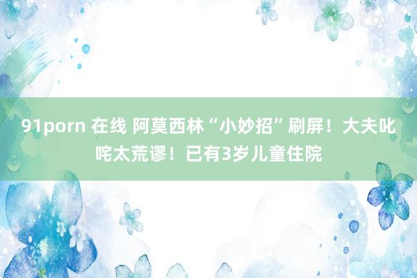 91porn 在线 阿莫西林“小妙招”刷屏！大夫叱咤太荒谬！已有3岁儿童住院