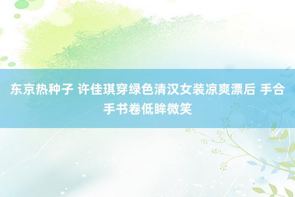 东京热种子 许佳琪穿绿色清汉女装凉爽漂后 手合手书卷低眸微笑