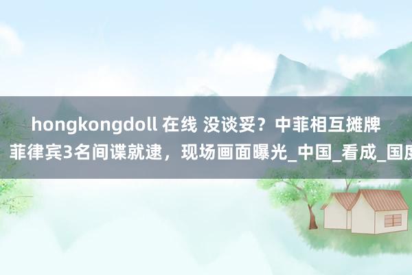 hongkongdoll 在线 没谈妥？中菲相互摊牌，菲律宾3名间谍就逮，现场画面曝光_中国_看成_国度